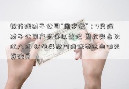 银行理财子公司“周岁考”：4只理财子公司产品得以登记 固收类占比近八成 权益类投国信证券金色阳光资破局